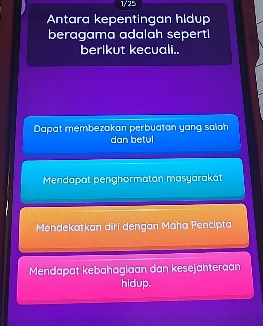 1/25 
Antara kepentingan hidup
beragama adalah seperti
berikut kecuali..
Dapat membezakan perbuatan yang salah
dan betul
Mendapat penghormatan masyarakat
Mendekatkan diri dengan Maha Pencipta
Mendapat kebahagiaan dan kesejahteraan
hidup.