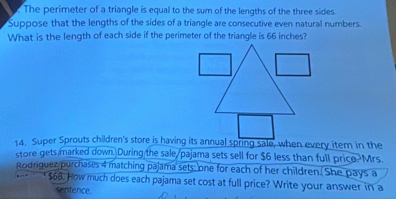 The perimeter of a triangle is equal to the sum of the lengths of the three sides. 
Suppose that the lengths of the sides of a triangle are consecutive even natural numbers. 
What is the length of each side if the perimeter of the triangle is 66 inches? 
14. Super Sprouts children's store is having its annual spring sale, when every item in the 
store gets marked down. During the sale/pajama sets sell for $6 less than full price. Mrs. 
Rodriguez purchases 4 matching pajama sets; one for each of her children. She pays a
$68. How much does each pajama set cost at full price? Write your answer in a 
sentence.