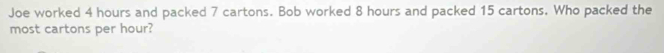 Joe worked 4 hours and packed 7 cartons. Bob worked 8 hours and packed 15 cartons. Who packed the 
most cartons per hour?