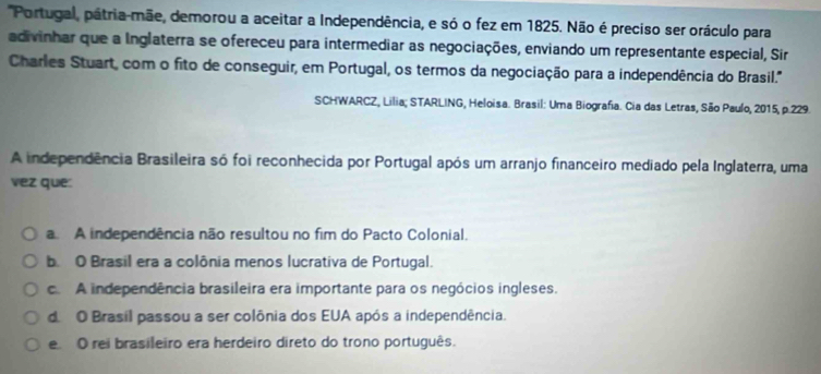 'Portugal, pátria-mãe, demorou a aceitar a Independência, e só o fez em 1825. Não é preciso ser oráculo para
adivinhar que a Inglaterra se ofereceu para intermediar as negociações, enviando um representante especial, Sir
Charles Stuart, com o fito de conseguir, em Portugal, os termos da negociação para a independência do Brasil.'''
SCHWARCZ, Lilia; STARLING, Heloisa. Brasil: Uma Biografia. Cia das Letras, São Paulo, 2015, p.229.
A independência Brasileira só foi reconhecida por Portugal após um arranjo financeiro mediado pela Inglaterra, uma
vez que:
a. A independência não resultou no fim do Pacto Colonial.
b. O Brasil era a colônia menos lucrativa de Portugal.
c. A independência brasileira era importante para os negócios ingleses.
d O Brasil passou a ser colônia dos EUA após a independência.
e O rei brasileiro era herdeiro direto do trono português.