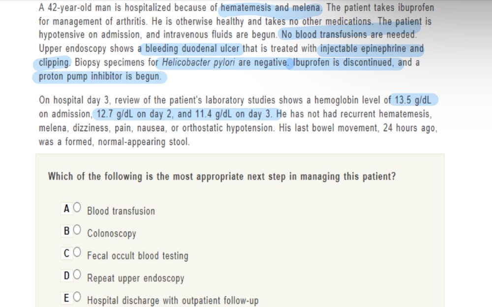 A 42-year-old man is hospitalized because of hematemesis and melena. The patient takes ibuprofen
for management of arthritis. He is otherwise healthy and takes no other medications. The patient is
hypotensive on admission, and intravenous fluids are begun. No blood transfusions are needed.
Upper endoscopy shows a bleeding duodenal ulcer that is treated with injectable epinephrine and
clipping. Biopsy specimens for Helicobacter pylori are negative. Ibuprofen is discontinued, and a
proton pump inhibitor is begun.
On hospital day 3, review of the patient's laboratory studies shows a hemoglobin level of 13.5 g/dL
on admission, 12.7 g/dL on day 2, and 11.4 g/dL on day 3. He has not had recurrent hematemesis,
melena, dizziness, pain, nausea, or orthostatic hypotension. His last bowel movement, 24 hours ago,
was a formed, normal-appearing stool.
Which of the following is the most appropriate next step in managing this patient?
A Blood transfusion
B Colonoscopy
C Fecal occult blood testing
D Repeat upper endoscopy
E Hospital discharge with outpatient follow-up