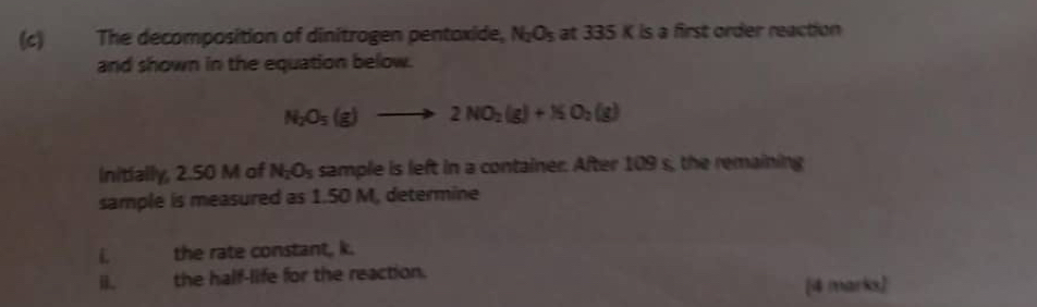 The decomposition of dinitrogen pentoxide, N_2O_5 at 335 K is a first order reaction 
and shown in the equation below.
N_2O_5(g)to 2NO_2(g)+NO_2(g)
Initially, 2.50 M of N_2O_5 sample is left in a container. After 109 s, the remaining 
sample is measured as 1.50 M, determine 
the rate constant, k. 
i. the half-life for the reaction. 
[4 marks)