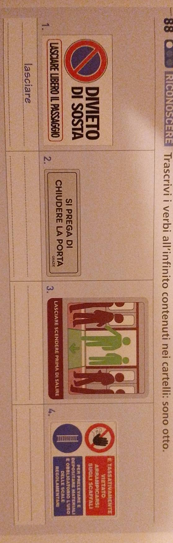SS TOOSTRICONOSCERE Trascrivi i verbi all’infinito contenuti nei cartelli: sono otto. 
E. TASS ATIVAMENTS 
VIETATO 
DIVIETOARRAMPICARSE 
SUGLI SCAFFAL I 
DI SOSTAper prélevare e 
SI PREGA DI 
e obbliga torio l u s 
LASCIARE LIBERO IL PASSAGGIO CHIUDERE LA PORTA LASCIARE SCENDERE PRIMA DI SALIRE 
REGOLAMENTARI 
1. 
2. 
_ 
3. 
4. 
_ 
lasciare_ 
_ 
_ 
_ 
_ 
_ 
_ 
_