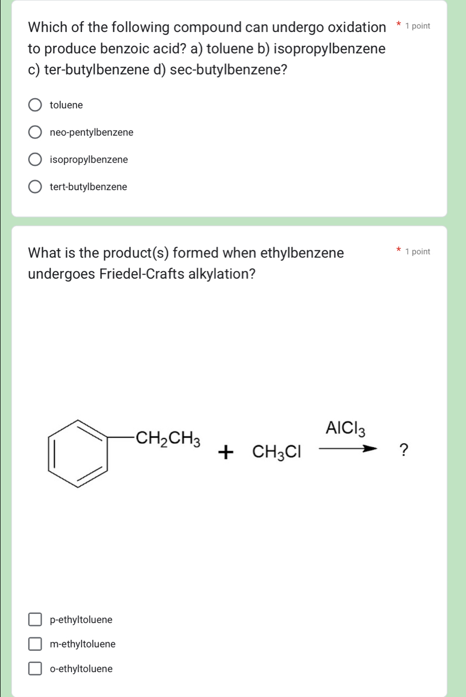 Which of the following compound can undergo oxidation 1 point
to produce benzoic acid? a) toluene b) isopropylbenzene
c) ter-butylbenzene d) sec-butylbenzene?
toluene
neo-pentylbenzene
isopropylbenzene
tert-butylbenzene
What is the product(s) formed when ethylbenzene 1 point
undergoes Friedel-Crafts alkylation?
□^(CH_2)CH_3+CH_3Clxrightarrow AlCl_3 ?
p-ethyltoluene
m-ethyltoluene
o-ethyltoluene