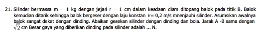 Silinder bermassa m=1kg dengan jejar r=1cm dalam keadaan diam ditopang balok pada titik B. Balok 
kemudian ditarik sehingga balok bergeser dengan laju konstan v=0,2m/s mnenjauhi silinder. Asumsikan awalnya 
balok sangat dekat dengan dinding. Abaikan gesekan silinder dengan dinding dan bola. Jarak A -B sama dengan
sqrt(2)cm Besar gaya yang diberikan dinding pada silinder adalah ... N.