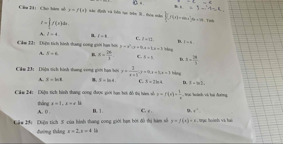 (. 4 D. 8.
Câu 21: Cho hàm số y=f(x) xác định và liên tục trên R , thỏa mãn ∈tlimits _0^((π)[f(x)+sin x]dx=10
I=∈tlimits _0^(π)f(x)dx.. Tính
A. I=4. B. I=8. C. I=12. D. I=6. 
Câu 22: Diện tích hình thang cong giới hạn bởi y=x^2); y=0; x=1; x=3 bằng
A. S=6. B. S= 26/3 . C. S=5. D. S= 28/3 . 
Câu 23: Diện tích hình thang cong giới hạn bởi y= 2/x+1 ; y=0; x=1; x=3 bằng
A. S=ln 8. B. S=ln 4. C. S=2ln 4. D. S=ln 2. 
Câu 24: Diện tích hình thang cong được giới hạn bởi đồ thị hàm số y=f(x)= 1/x  , trục hoành và hai đường
thắng x=1, x=e là
A. 0. B. 1. C. e.
D. e^(-1). 
Câu 25: Diện tích S của hình thang cong giới hạn bởi đồ thị hàm số y=f(x)=x , trục hoành và hai
đường thẳng x=2, x=4 là