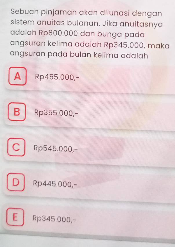 Sebuah pinjaman akan dilunasi dengan
sistem anuitas bulanan. Jika anuitasnya
adalah Rp800.000 dan bunga pada
angsuran kelima adalah Rp345.000, maka
angsuran pada bulan kelima adalah
A Rp455.000,-
B Rp355.000,-
C Rp545.000,-
D Rp445.000,-
E Rp345.000,-