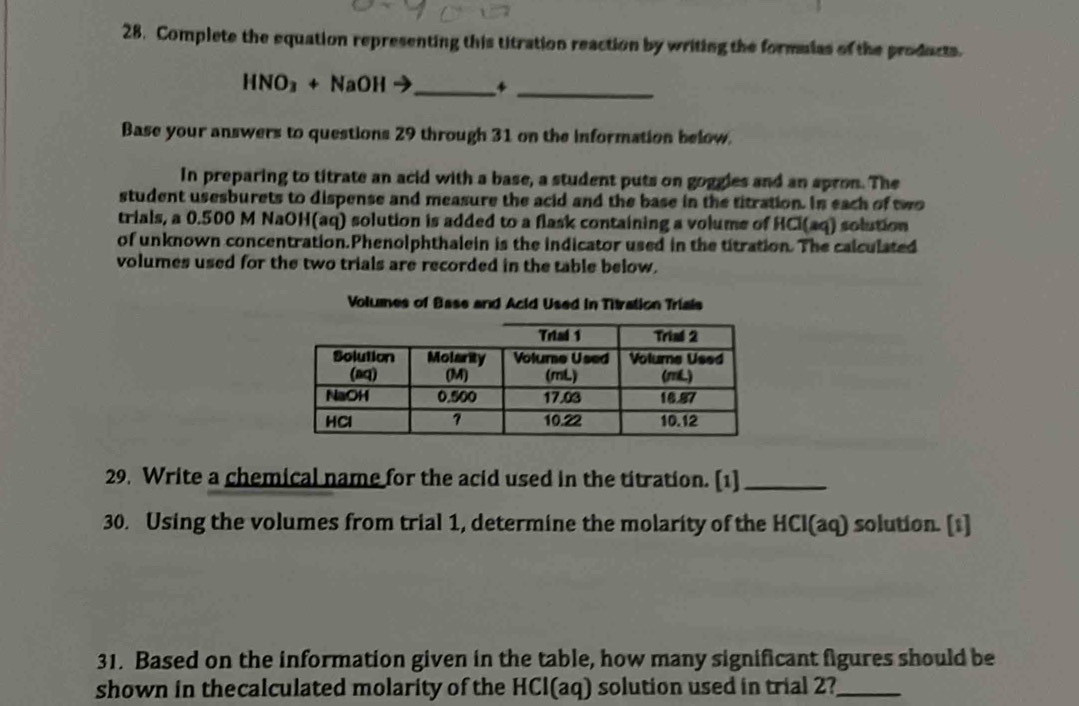 Complete the equation representing this titration reaction by writing the formulas of the products. 
_ 
_ HNO_3+NaOHto
Base your answers to questions 29 through 31 on the information below. 
In preparing to titrate an acid with a base, a student puts on goggles and an spron. The 
student usesburets to dispense and measure the acid and the base in the titration. In each of two 
trials, a 0.500 M NaOH(aq) solution is added to a flask containing a volume of HCl(aq) solution 
of unknown concentration.Phenolphthalein is the indicator used in the titration. The calculated 
volumes used for the two trials are recorded in the table below. 
Volumes of Base and Acid Used in Titration Triais 
29. Write a chemical name for the acid used in the titration. [1]_ 
30. Using the volumes from trial 1, determine the molarity of the HCl(aq) solution. [1] 
31. Based on the information given in the table, how many significant figures should be 
shown in thecalculated molarity of the HCl(aq) solution used in trial 2?_