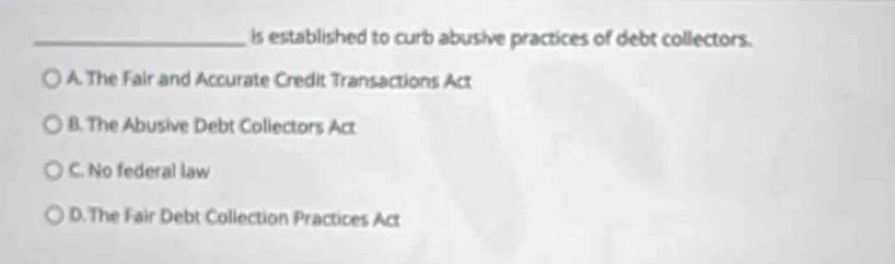 is established to curb abusive practices of debt collectors.
A. The Fair and Accurate Credit Transactions Act
B. The Abusive Debt Collectors Act
C. No federal law
D.The Fair Debt Collection Practices Act