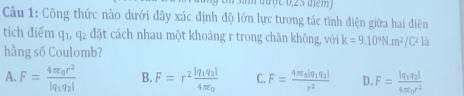 aa ợ c 0, 25 aiem 
Câu 1: Công thức nào dưới đây xác định độ lớn lực tương tác tĩnh điện giữa hai điện
tích điểm q_1, q_2 đặt cách nhau một khoảng r trong chân không, với k=9.10^9N.m^2/C^2 là
hằng số Coulomb?
B.
A. F=frac 4π varepsilon _0r^2|q_1q_2| F=r^2frac |q_1q_2|4π varepsilon _0 C. F=frac 4π varepsilon _0|q_1q_2|r^2 D. F=frac |q_1q_2|4π varepsilon _0r^2