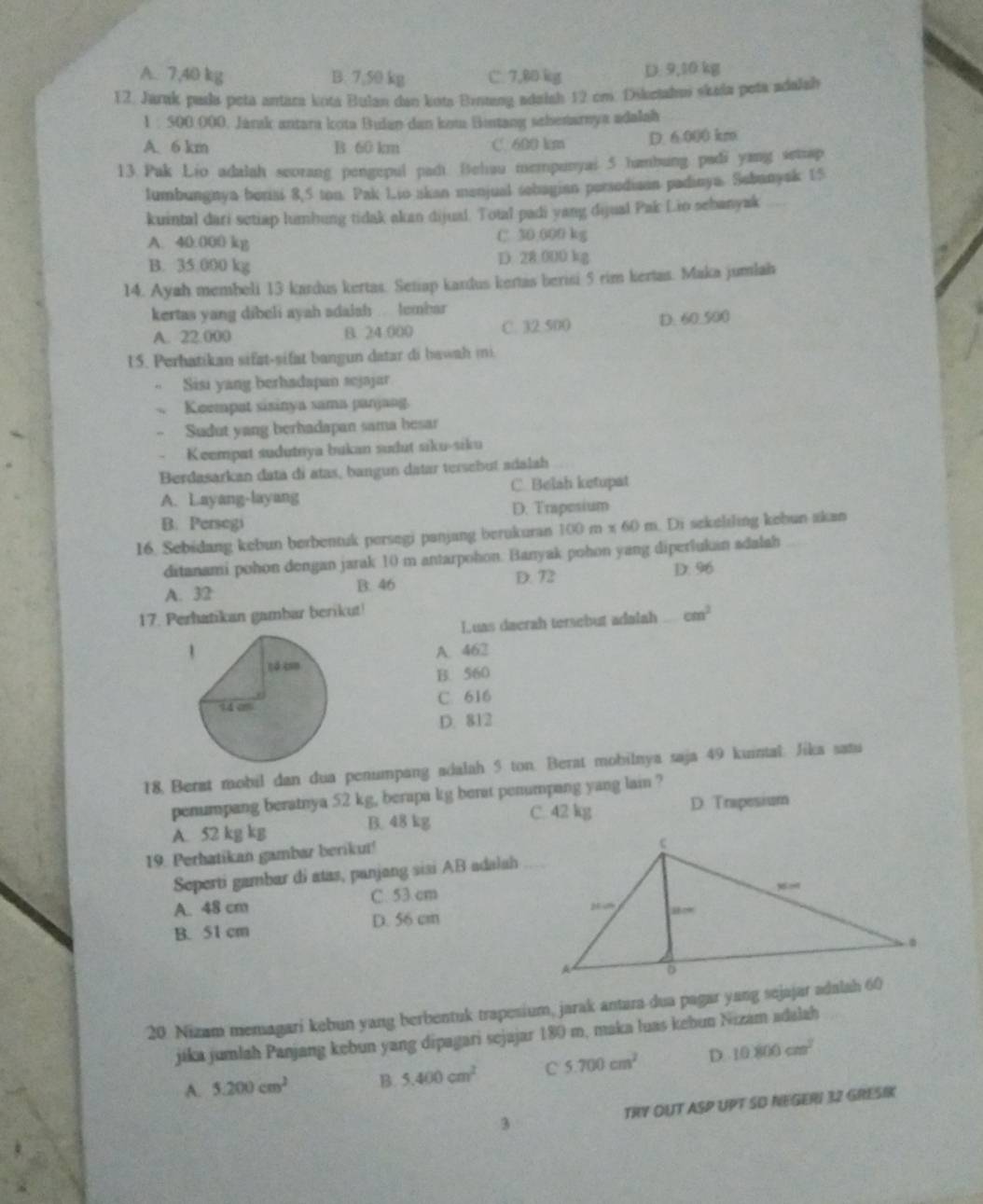 A. 7,40 kg B. 7,50 kg C. 7,80 kg D: 9,10 kg
12. Jarak pala peta antara kota Bulan dan kota Bintang adelsh 12 cm. Diketahui skada peta adalsh
1 : 500 000. Jarak antara kota Bulan dan kom Bintang schenarnya adalah
A. 6 km B 60 km C. 600 km D. 6.000 km
13.Pak Lio adalah seorang pengepul padt. Behau mempunyai 5 hambung padi yang semap
lumbungnya berisi 8,5 ton. Pak Lio akan menjual sobagian persodiaan padinya. Sebunyak 15
kuintal dari setiap lumbung tidak akan dijual. Total padi yang dijual Pak Lio sebanyak
A. 40.000 kg C. 30;000 kg
B. 35.000 kg D 28:000 kg
14. Ayah membeli 13 kardus kertas. Setiap kardus kertas berisi 5 rim kertas. Maka jumlah
kertas yang dibeli ayah adalah. lembar
A. 22.000 B. 24 000 C. 32.500 D. 60.500
U5. Perhatikan sifat-sifat bangun datar di bawah mi.
Sisi yang berhadapan sejajar
Keempat sisinya sama panjang.
Sudut yang berhadapan sama hesar
Keempat sudutnya bukan sudut siku-siku
Berdasarkan data di atas, bangun datar tersebut adalah
A. Layang-layang C. Belah ketupat
B. Persegi D. Trapesium
16. Sebidang kebun berbentuk persegi panjang berukuran 100 m x 60 m. Di sekeliling kebun akan
ditanami pohon dengan jarak 10 m antarpohon. Banyak pohon yang diperlukan sdalah
A. 32 B. 46 D. 72 D. 96
17. Perhatikan gambar berikut!
Luas daerah tersebut adalah cm^2
A. 462
B. 560
C. 616
D. 812
18, Berat mobil dan dua penumpang adalah 5 ton. Berat mobilnya saja 49 kuintal. Jika satu
penumpang beratnya 52 kg, berapa kg berat penumpang yang lain ?
A. 52 kg kg B. 48 kg C. 42 kg D. Trapesium
19. Perhatikan gambar berikut!
Seperti gambar di atas, panjang sisi AB adalah_
A. 48 cm C. 53 cm
B. 51 cm D. 56 cm 
20 Nizam memagari kebun yang berbentuk trapesium, jarak antara dua pagar yang sejajar adalah 60
jika jumlah Panjang kebun yang dipagari sejajar 180 m, maka luas kebun Nizam adalah
A. 5.200cm^2 B. 5.400cm^2 C 5.700cm^2 D. 10.800cm^2
3 TRY OUT ASP UPT SD NEGERI 32 GRESIK