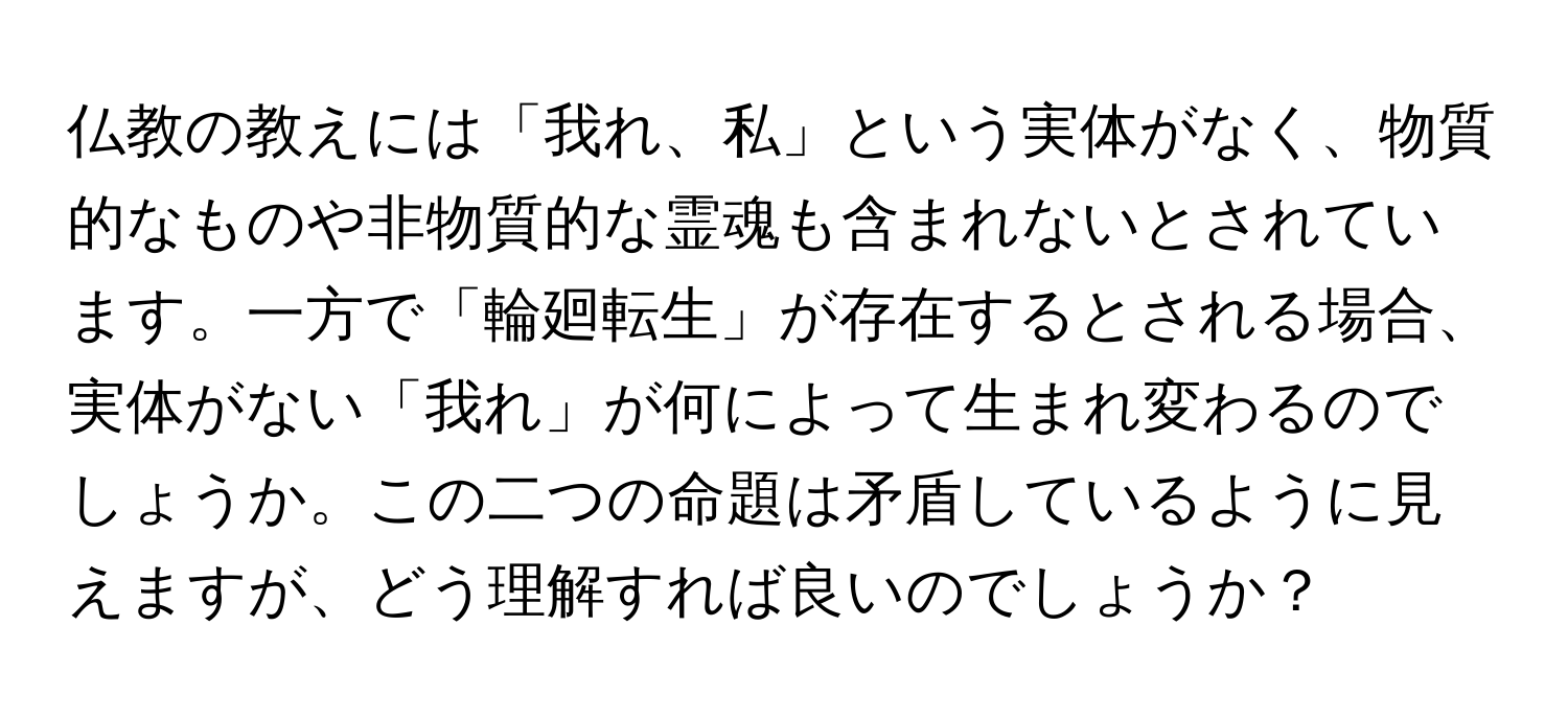 仏教の教えには「我れ、私」という実体がなく、物質的なものや非物質的な霊魂も含まれないとされています。一方で「輪廻転生」が存在するとされる場合、実体がない「我れ」が何によって生まれ変わるのでしょうか。この二つの命題は矛盾しているように見えますが、どう理解すれば良いのでしょうか？