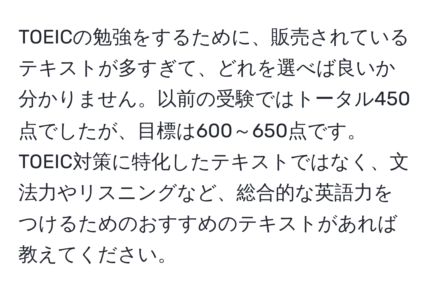 TOEICの勉強をするために、販売されているテキストが多すぎて、どれを選べば良いか分かりません。以前の受験ではトータル450点でしたが、目標は600～650点です。TOEIC対策に特化したテキストではなく、文法力やリスニングなど、総合的な英語力をつけるためのおすすめのテキストがあれば教えてください。