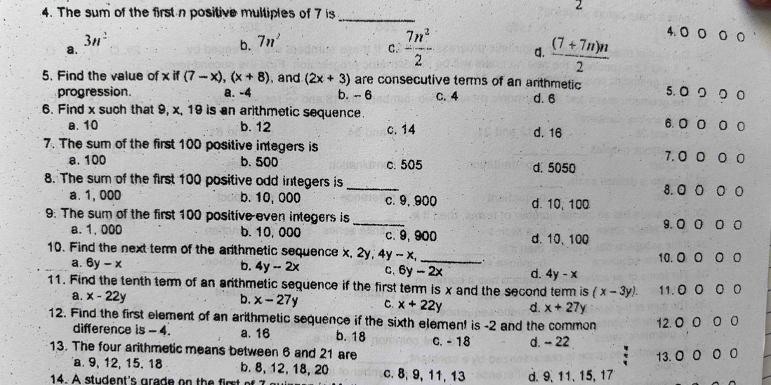 The sum of the first n positive multiples of 7 is_
2
3n^2
4. ○ ○ ○ ○
a.
b. 7n^2
C.  7n^2/2   ((7+7n)n)/2 
d.
5. Find the value of x if (7-x),(x+8) , and (2x+3) are consecutive terms of an arithmetic 5. ◎○ ○○
progression. a. -4 b. - 6 C. 4 d. 6
6. Find x such that 9, x, 19 is an arithmetic sequence.
a. 10 b. 12 c. 14 d. 16
6.0 0 0 0
7. The sum of the first 100 positive integers is 7. 0 0 0 0
a. 100 b. 500 c. 505 d. 5050
8. The sum of the first 100 positive odd integers is _8. 0 O 0 0
a. 1,000 b. 10, 000 c. 9,900 d. 10, 100
9: The sum of the first 100 positive even integers is_ 0 0 0
9.0
a. 1, 000 b. 10, 000 c.9, 900 d. 10、100
10. Find the next term of the arthmetic sequence x, 2y, 4y-x _
10. O 0 。
a. 6y-x b. 4y-2x C. 6y-2x d. 4y-x
11. Find the tenth term of an arthmetic sequence if the first term is x and the second term is (x-3y). 11.0 0 0 0
a. x-22y b. x-27y C. x+22y d. x+27y
12. Find the first element of an arithmetic sequence if the sixth element is -2 and the common 12. 0 0 0 0
difference is - 4. a、 16 b. 18 C. - 1.8 d. ~ 22
13. The four arithmetic means between 6 and 21 are
13. 0 O O 0
a. 9, 12, 15. 18 b.8, 12, 18, 20 c. 8, 9, 11, 13
14 . A  stu dent 's  gra d e  n   h       m d. 9、11、15, 17