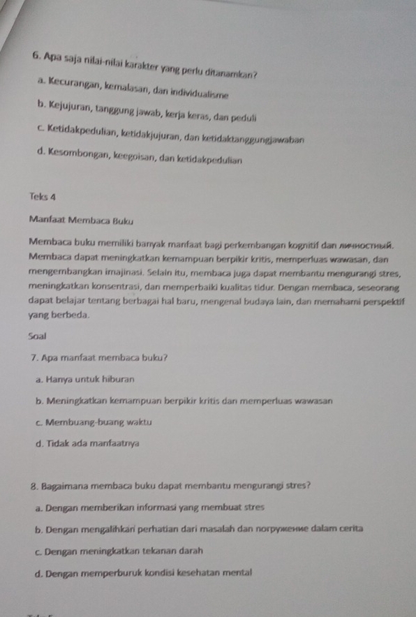 Apa saja nilai-nilai karakter yang perlu ditanamkan?
a. Kecurangan, kemalasan, dan individualisme
b. Kejujuran, tanggung jawab, kerja keras, dan peduli
c. Ketidakpedulian, ketidakjujuran, dan ketidaktanggungjawaban
d. Kesombongan, keegoisan, dan ketidakpedulian
Teks 4
Manfaat Membaca Buku
Membaca buku memiliki banyak manfaat bagi perkembangan kognitif dan л sοст.
Membaca dapat meningkatkan kemampuan berpikir kritis, memperluas wawasan, dan
mengembangkan imajinasi. Selain itu, membaca juga dapat membantu mengurangi stres,
meningkatkan konsentrasi, dan memperbaiki kualitas tidur. Dengan membaca, seseorang
dapat belajar tentang berbagai hal baru, mengenal budaya lain, dan memahami perspektif
yang berbeda.
Soal
7. Apa manfaat membaca buku?
a. Hanya untuk hiburan
b. Meningkatkan kemampuan berpikir kritis dan memperluas wawasan
c. Membuang-buang waktu
d. Tidak ada manfaatnya
8. Bagaimana membaca buku dapat membantu mengurangi stres?
a. Dengan memberikan informasi yang membuat stres
b. Dengan mengalihkan perhatian dari masalah dan norружение dalam cerita
c. Dengan meningkatkan tekanan darah
d. Dengan memperburuk kondisi kesehatan mental