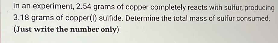 In an experiment, 2.54 grams of copper completely reacts with sulfur, producing
3.18 grams of copper(I) sulfide. Determine the total mass of sulfur consumed. 
(Just write the number only)