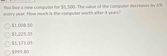 You buy a new computer for $1,500. The value of the computer decreases by 6%
every year. How much is the computer worth after 4 years?
$1,008.50
$1,225.35
$1,171.05
$999.80