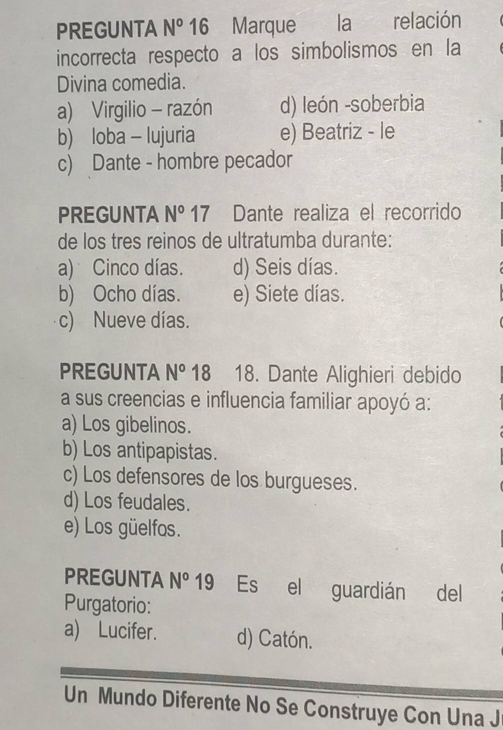 PREGUNTA N° 16 Marque la relación
incorrecta respecto a los simbolismos en la
Divina comedia.
a) Virgilio - razón d) león -soberbia
b) loba - lujuria e) Beatriz - le
c) Dante - hombre pecador
PREGUNTA N° 17 Dante realiza el recorrido
de los tres reinos de ultratumba durante:
a) Cinco días. d) Seis días.
b) Ocho días. e) Siete días.
c) Nueve días.
PREGUNTA N° 18₹ 18. Dante Alighieri debido
a sus creencias e influencia familiar apoyó a:
a) Los gibelinos.
b) Los antipapistas.
c) Los defensores de los burgueses.
d) Los feudales.
e) Los güelfos.
PREGUNTA N° 19 Es el guardián del
Purgatorio:
a) Lucifer. d) Catón.
Un Mundo Diferente No Se Construye Con Una J