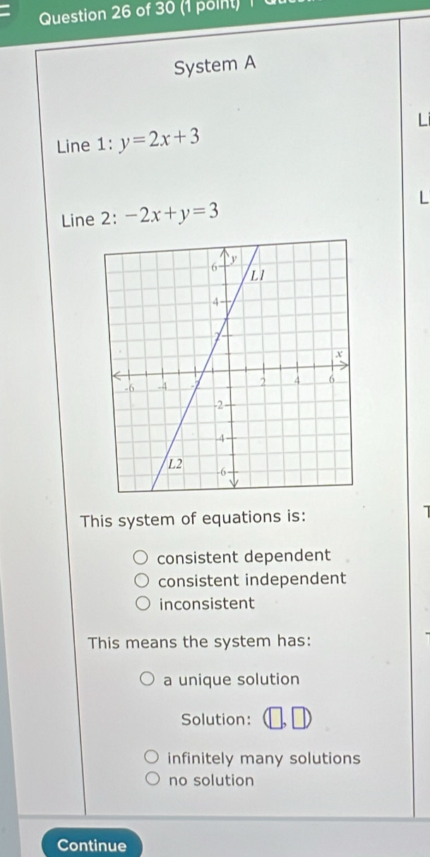 System A
Line 1: y=2x+3
Line 2: -2x+y=3
This system of equations is:
consistent dependent
consistent independent
inconsistent
This means the system has:
a unique solution
Solution:
infinitely many solutions
no solution
Continue