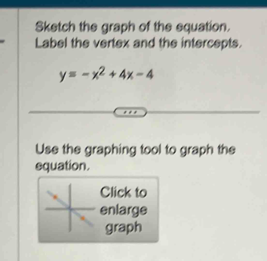 Sketch the graph of the equation. 
Label the vertex and the intercepts.
y=-x^2+4x-4
Use the graphing tool to graph the 
equation. 
Click to 
enlarge 
graph