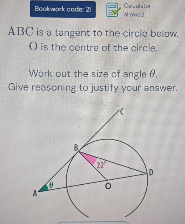 Bookwork code: 21
Calculator
allowed
ABC is a tangent to the circle below.
O is the centre of the circle.
Work out the size of angle θ.
Give reasoning to justify your answer.