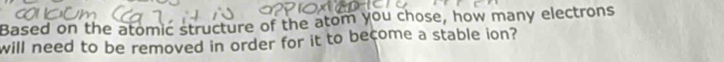 Based on the atomic structure of the atom you chose, how many electrons 
will need to be removed in order for it to become a stable ion?