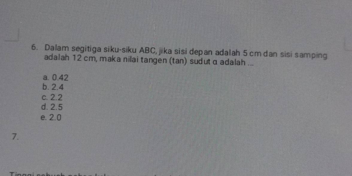 Dalam segitiga siku-siku ABC, jika sisi depan adalah 5 cm dan sisi samping
adalah 12 cm, maka nilai tangen (tan) sudut α adalah ...
a. 0.42
b. 2.4
c. 2.2
d. 2.5
e. 2.0
7.