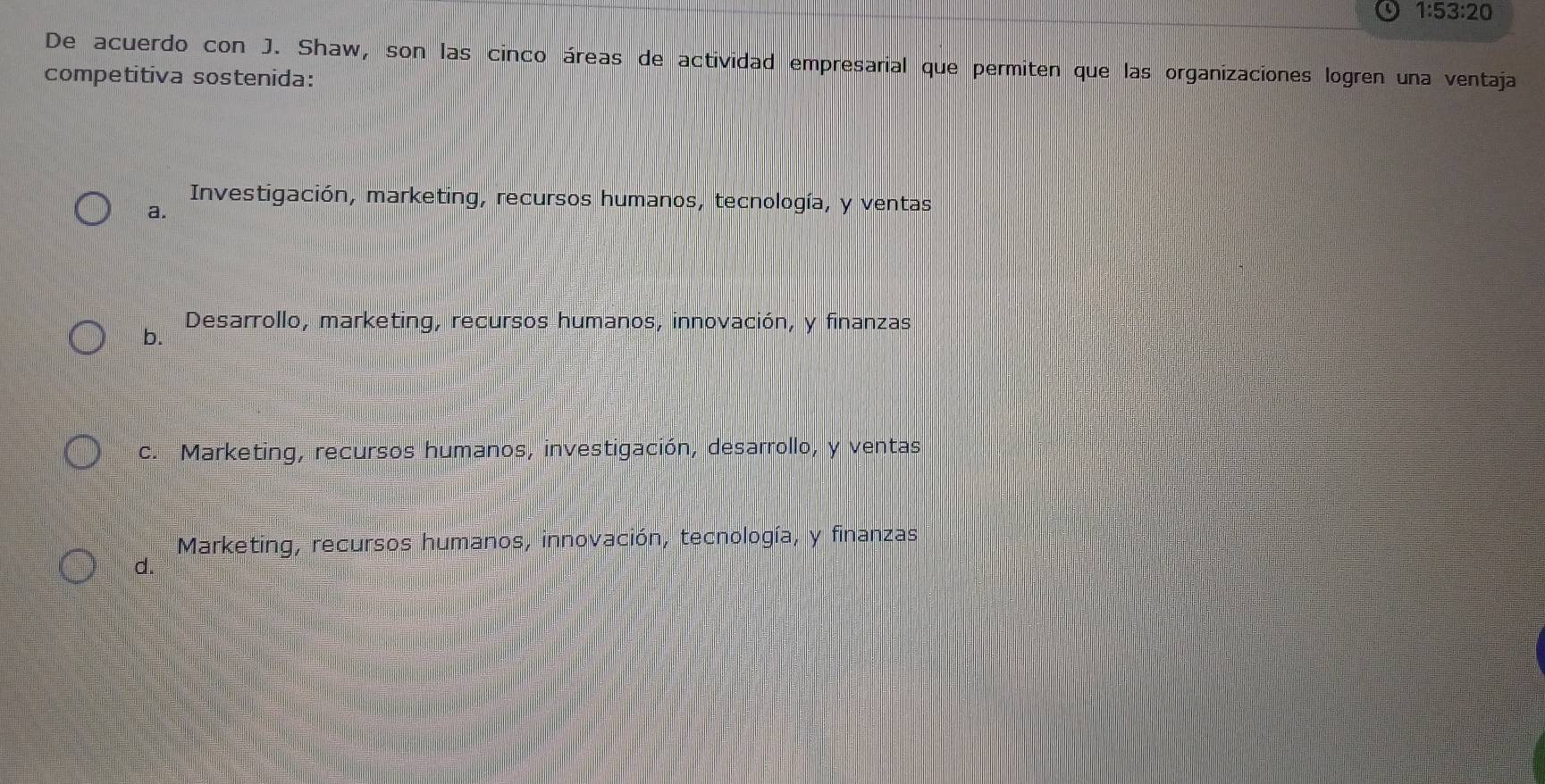 1:53:20 
De acuerdo con J. Shaw, son las cinco áreas de actividad empresarial que permiten que las organizaciones logren una ventaja
competitiva sostenida:
Investigación, marketing, recursos humanos, tecnología, y ventas
a.
Desarrollo, marketing, recursos humanos, innovación, y finanzas
b.
c. Marketing, recursos humanos, investigación, desarrollo, y ventas
Marketing, recursos humanos, innovación, tecnología, y finanzas
d.