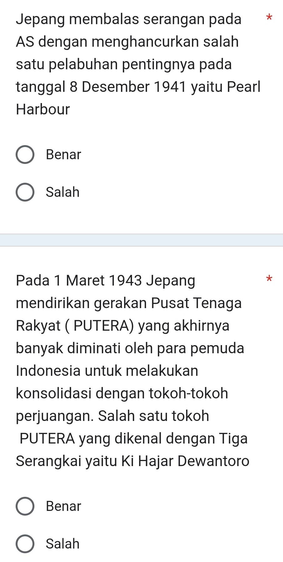 Jepang membalas serangan pada *
AS dengan menghancurkan salah
satu pelabuhan pentingnya pada
tanggal 8 Desember 1941 yaitu Pearl
Harbour
Benar
Salah
Pada 1 Maret 1943 Jepang
*
mendirikan gerakan Pusat Tenaga
Rakyat ( PUTERA) yang akhirnya
banyak diminati oleh para pemuda
Indonesia untuk melakukan
konsolidasi dengan tokoh-tokoh
perjuangan. Salah satu tokoh
PUTERA yang dikenal dengan Tiga
Serangkai yaitu Ki Hajar Dewantoro
Benar
Salah