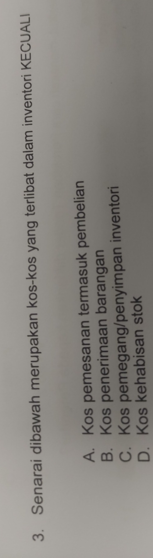 Senarai dibawah merupakan kos-kos yang terlibat dalam inventori KECUALI
A. Kos pemesanan termasuk pembelian
B. Kos penerimaan barangan
C. Kos pemegang/penyimpan inventori
D. Kos kehabisan stok