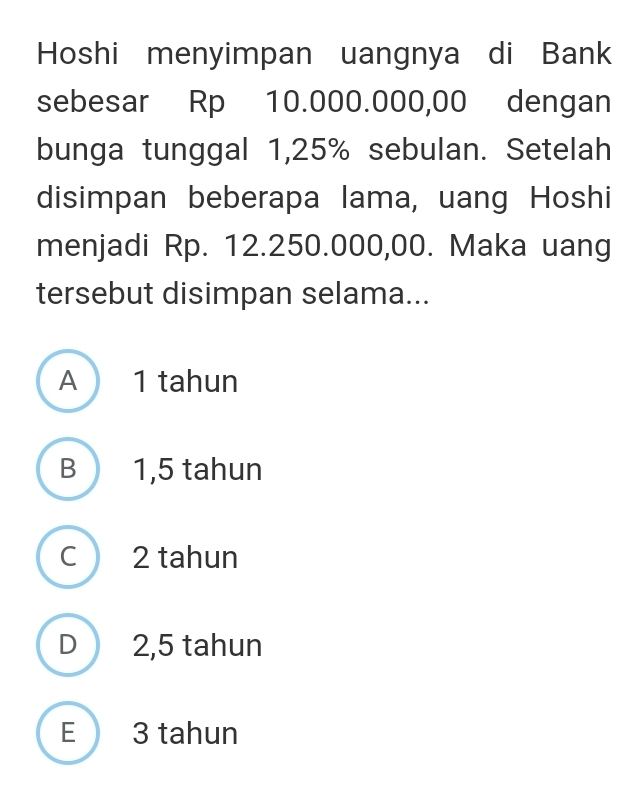 Hoshi menyimpan uangnya di Bank
sebesar Rp 10.000.000,00 dengan
bunga tunggal 1,25% sebulan. Setelah
disimpan beberapa lama, uang Hoshi
menjadi Rp. 12.250.000,00. Maka uang
tersebut disimpan selama...
A 1 tahun
B 1,5 tahun
C 2 tahun
D 2,5 tahun
E 3 tahun