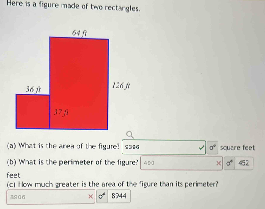 Here is a figure made of two rectangles. 
(a) What is the area of the figure? 9396 sigma^4 square feet
(b) What is the perimeter of the figure? 490 × sigma^4 452
feet
(c) How much greater is the area of the figure than its perimeter? 
× sigma^6
8906 8944