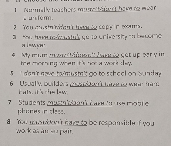 Normally teachers mustn’t/don’t have to wear 
a uniform. 
2 You mustn't/don’t have to copy in exams. 
3 You have to/mustn’t go to university to become 
a lawyer. 
4 My mum mustn’t/doesn’t have to get up early in 
the morning when it's not a work day. 
5 I don’t have to/mustn’t go to school on Sunday. 
6 Usually, builders must/don’t have to wear hard 
hats. It's the law. 
7 Students mustn’t/don’t have to use mobile 
phones in class. 
8 You must/don’t have to be responsible if you 
work as an au pair.