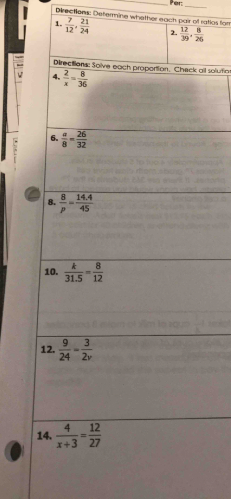 Per: 
_ 
Directions: Determine whether each pair of ratios for 
1.  7/12 ,  21/24 
2.  12/39 ,  8/26 
Directions: Solve each proportion. Check all solutior 
M 4.  2/x = 8/36 
: 6.  a/8 = 26/32 
8.  8/p = (14.4)/45 
10.  k/31.5 = 8/12 
12.  9/24 = 3/2v 
14.  4/x+3 = 12/27 