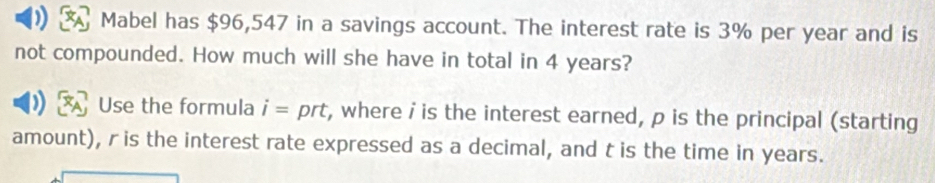 Mabel has $96,547 in a savings account. The interest rate is 3% per year and is 
not compounded. How much will she have in total in 4 years? 
Use the formula i= prt, where iis the interest earned, p is the principal (starting 
amount), r is the interest rate expressed as a decimal, and t is the time in years.