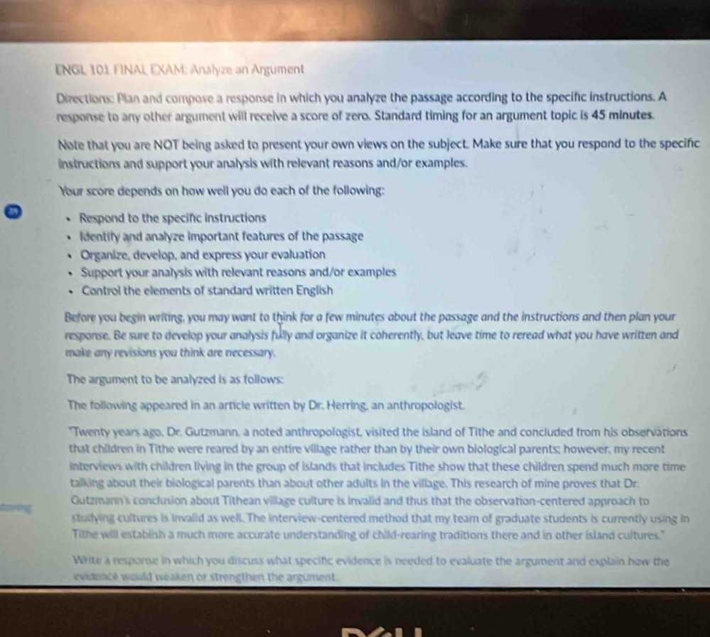 ENGL 101 FINAL EXAM: Analyze an Argument 
Directions: Plan and compose a response in which you analyze the passage according to the specific instructions. A 
response to any other argument will receive a score of zero. Standard timing for an argument topic is 45 minutes. 
Note that you are NOT being asked to present your own views on the subject. Make sure that you respond to the specific 
instructions and support your analysis with relevant reasons and/or examples. 
Your score depends on how well you do each of the following: 
Respond to the specinc instructions 
ldentify and analyze important features of the passage 
Organize, develop, and express your evaluation 
Support your analysis with relevant reasons and/or examples 
Control the elements of standard written English 
Before you begin writing, you may want to think for a few minutes about the passage and the instructions and then plan your 
response. Be sure to develop your analysis fully and organize it coherently, but leave time to reread what you have written and 
make any revisions you think are necessary. 
The argument to be analyzed is as follows: 
The following appeared in an article written by Dr. Herring, an anthropologist. 
"Twenty years ago, Dr. Gutzmann, a noted anthropologist, visited the island of Tithe and concluded from his observations 
that children in Tithe were reared by an entire village rather than by their own biological parents; however, my recent 
interviews with children living in the group of islands that includes Tithe show that these children spend much more time 
talking about their biological parents than about other adults in the village. This research of mine proves that Dr. 
Gutzmann's conclusion about Tithean village culture is invalid and thus that the observation-centered approach to 
studying cultures is invalid as well. The interview-centered method that my team of graduate students is currently using in 
Tithe will establish a much more accurate understanding of child-rearing traditions there and in other island cultures." 
Write a response in which you discuss what specific evidence is needed to evaluate the argument and explain how the 
evidence waiald weaken or strengthen the argument.