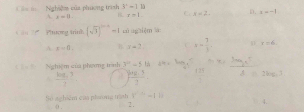 Nghiệm của phương trình 3^x=1 là
A. x=0.
B. x=1.
C. x=2.
D. x=-1. 
Câu 7: Phương trình (sqrt(3))^3x-6=1 có nghiệm là:
B.
D.
A. x=0. x=2. C x= 7/3 . x=6. 
Nghiệm của phương trình 3^(2x)=5 là
_
frac log _532.
)frac log _352
 125/7 
2log _33. 
Số nghiệm của phương trình 3^(x^-1/4)=1ka
0 .
2 .
3. 0. 4.