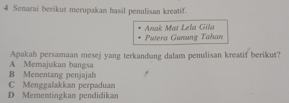 Senarai berikut merupakan hasil penulisan kreatif.
Anak Mat Lela Gila
Putera Gunung Tahan
Apakah persamaan mesej yang terkandung dalam penulisan kreatif berikut?
A Memajukan bangsa
B Menentang penjajah
C Menggalakkan perpaduan
D Mementingkan pendidikan