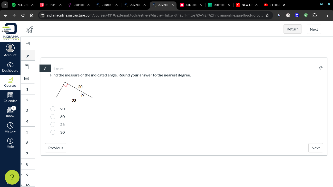 rr - Play Dashbo Cours Quizze Quizze esm 
indianaonline.instructure.com/courses/4319/external_tools/retrieve?display=full_width&url=https%3A%2F%2Findianaonline.quiz-lti-pdx-prod.. 
Return Next 
INDIANA 
ONLINES 
Account 
8 
Dashboard 1 point 
Find the measure of the indicated angle. Round your answer to the nearest degree. 
Courses 
1 
Calendar 2
3
90
Inbox 60
4
26
History 5 30
6 
Help Previous Next 
7 
8 
? 9 
10
