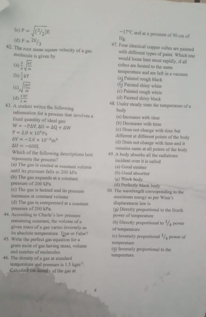 (c) P=sqrt((^3/2))E
-17°C and at a pressure of 90 cm of
Hg.
(d) P= 2E/3  47. Four identical copper cubes are painted
42. The root mean square velocity of a gas with different types of paint. Which one
molecule is given by would loose heat most rapidly, if all
cubes are heated to the same
(a)  3/2 sqrt(frac kT)m temperature and are left in a vacuum
(b)  1/2 kT (a) Painted rough black
(b) Painted shiny white
(c) sqrt(frac 3kT)m (c) Painted rough white
(d) Painted shiny black
(d)  3/2  kT/m  48. Under steady state the temperature of a
43. A student writes the following body
information for a process that involves a (a) Increases with time
fixed quantity of ideal gas: (b) Decreases with time
W=-P△ V,△ U=△ Q+△ W (c) Does not change with time but
P=2.0* 10^5Pa different at different points of the body
△ V=-2.0* 10^(-3)m^3 (d) Does not change with time and it
△ U=-600J. remains same at all points of the body
Which of the following descriptions best 49. A body absorbs all the radiations
represents the process? incident over it is called
(a) The gas is coofed at constant volume (a) Good emitter
until its pressure falls to 200 kPa (b) Good absorber
(b) The gas expands at a constant (g) Black body
pressure of 200 kPa (d) Perfectly black body
(c) The gas is heated and its pressure 50. The wavelength corresponding to the
increases at constant volume maximum energy as per Wien's
(d) The gas is compressed at a constant displacement law is
pressure of 200 kPa. (3) Directly proportional to the fourth
44. According to Charle’s law pressure power of temperature
remaining constant, the volume of a (b) Directly proportional to ½ power
given mass of a gas varies inversely as of temperature
its absolute temperature. True or False? (c) Inversely proportional /4 power of
45. Write the perfect gas equation for a
gram mole of gas having mass, volume temperature
and number of molecules. (d) Inversely proportional to the
46. The density of a gas at standard
temperature.
temperature and pressure is 1.5kgm^3.
Calculate the density of the gas at
4