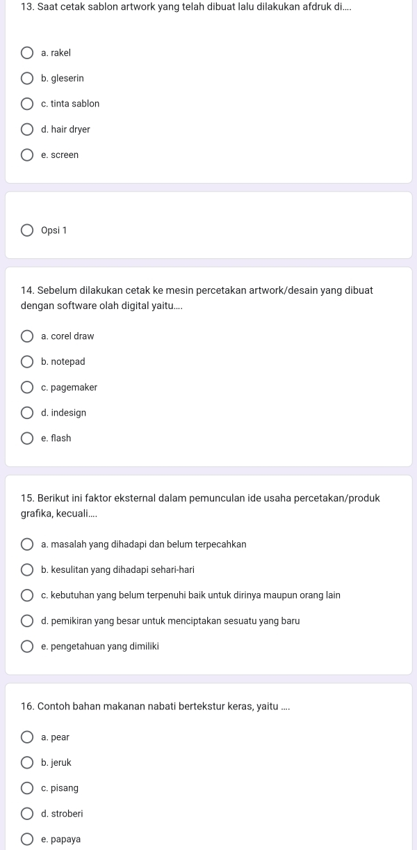 Saat cetak sablon artwork yang telah dibuat lalu dilakukan afdruk di....
a. rakel
b. gleserin
c. tinta sablon
d. hair dryer
e. screen
Opsi 1
14. Sebelum dilakukan cetak ke mesin percetakan artwork/desain yang dibuat
dengan software olah digital yaitu....
a. corel draw
b. notepad
c. pagemaker
d. indesign
e. flash
15. Berikut ini faktor eksternal dalam pemunculan ide usaha percetakan/produk
grafika, kecuali....
a. masalah yang dihadapi dan belum terpecahkan
b. kesulitan yang dihadapi sehari-hari
c. kebutuhan yang belum terpenuhi baik untuk dirinya maupun orang lain
d. pemikiran yang besar untuk menciptakan sesuatu yang baru
e. pengetahuan yang dimiliki
16. Contoh bahan makanan nabati bertekstur keras, yaitu ....
a. pear
b. jeruk
c. pisang
d. stroberi
e. papaya