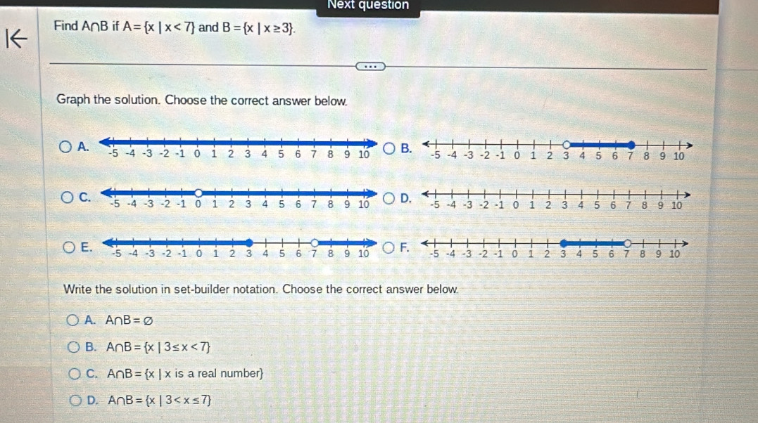 Next question
Find A∩ B if A= x|x<7 and B= x|x≥ 3. 
Graph the solution. Choose the correct answer below.
A.B.
D.
F.
Write the solution in set-builder notation. Choose the correct answer below
A. A∩ B=varnothing
B. A∩ B= x|3≤ x<7
C. A∩ B= x|x is a real number
D. A∩ B= x|3