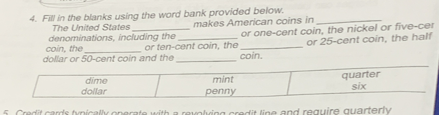 Fill in the blanks using the word bank provided below._ 
The United States makes American coins in 
denominations, including the or one-cent coin, the nickel or five-cer 
coin, the_ or ten-cent coin, the _or 25-cent coin, the half 
dollar or 50-cent coin and the_ 
coin. 
5 Credit cards typically operate with a revolying credit line and require quarterly