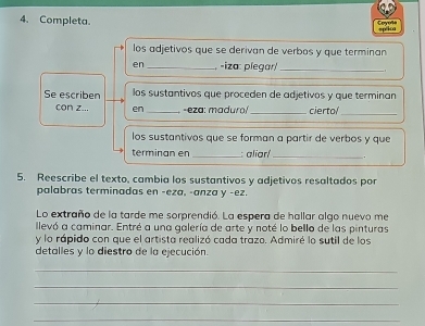 Completa. Covel= 
spéica 
los adjetivos que se derivan de verbos y que terminan 
en _-iza: plegar/_ 
Se escriben los sustantivos que proceden de adjetivos y que terminan 
con z... en_ -eza: maduro/_ cierto/_ 
los sustantivos que se forman a partir de verbos y que 
terminan en _: aliarí _. 
5. Reescribe el texto, cambia los sustantivos y adjetivos resaltados por 
palabras terminadas en -eza, -anza y -ez. 
Lo extraño de la tarde me sorprendió. La espera de hallar algo nuevo me 
llevó a caminar. Entré a una galería de arte y noté lo bello de las pinturas 
y lo rápido con que el artista realizó cada trazo. Admiré lo sutil de los 
detalles y lo diestro de la ejecución. 
_ 
_ 
_ 
_