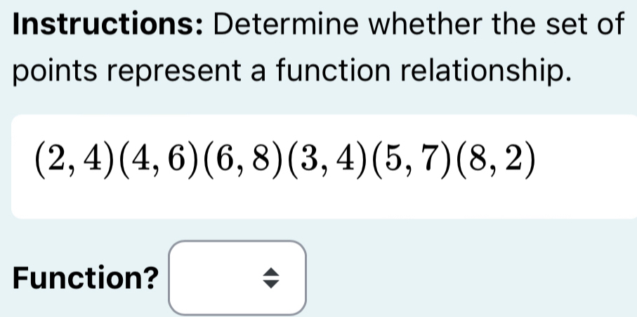 Instructions: Determine whether the set of 
points represent a function relationship.
(2,4)(4,6)(6,8)(3,4)(5,7)(8,2)
Function?