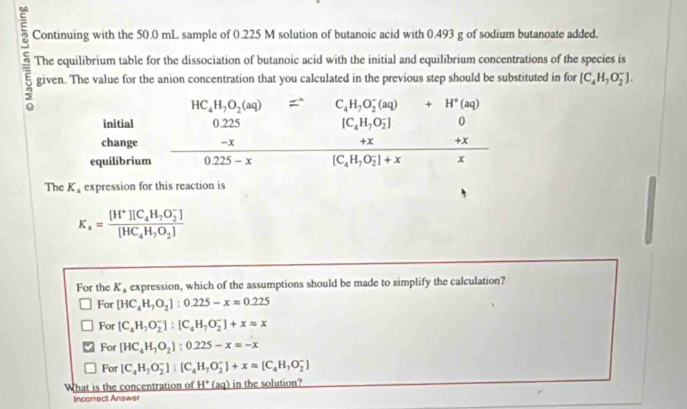 Continuing with the 50.0 mL sample of 0.225 M solution of butanoic acid with 0.493 g of sodium butanoate added.
5 The equilibrium table for the dissociation of butanoic acid with the initial and equilibrium concentrations of the species is
given. The value for the anion concentration that you calculated in the previous step should be substituted in for [C_4H_7O_2^(-].
The K_a) expression for this reaction is
K_a=frac [H^+][C_4H_7O_2^(-])[HC_4H_7O_2]
For the K_a expression, which of the assumptions should be made to simplify the calculation?
For [HC_4H_7O_2]:0.225-xapprox 0.225
For [C_4H_7O_2^(-]:[C_4)H_7O_2^(-]+xapprox x
For [HC_4)H_7O_2]:0.225-xapprox -x
For [C_4H_7O_2^(-]:[C_4)H_7O_2^(-]+xapprox [C_4)H_7O_2^(-]
What is the concentration of _ H^+)(aq) in the solution?
Incorrect Answer