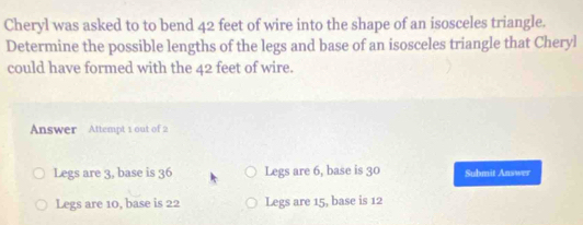 Cheryl was asked to to bend 42 feet of wire into the shape of an isosceles triangle.
Determine the possible lengths of the legs and base of an isosceles triangle that Cheryl
could have formed with the 42 feet of wire.
Answer Attempt 1 out of 2
Legs are 3, base is 36 Legs are 6, base is 30 Submit Answer
Legs are 10, base is 22 Legs are 15, base is 12