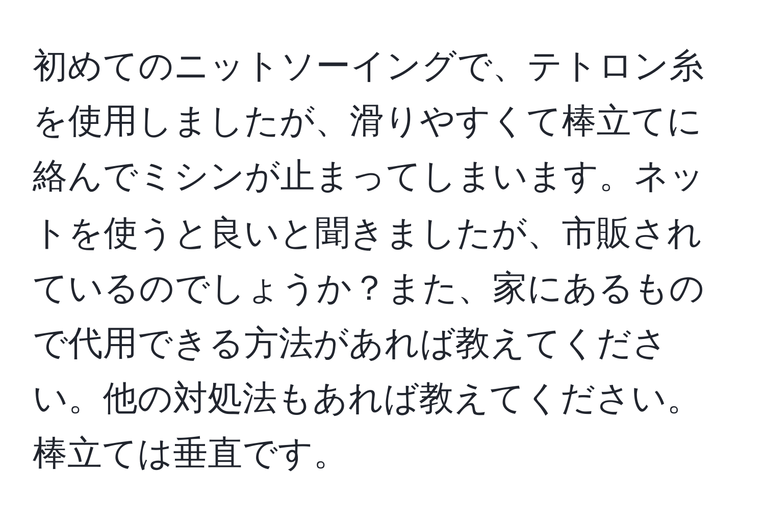 初めてのニットソーイングで、テトロン糸を使用しましたが、滑りやすくて棒立てに絡んでミシンが止まってしまいます。ネットを使うと良いと聞きましたが、市販されているのでしょうか？また、家にあるもので代用できる方法があれば教えてください。他の対処法もあれば教えてください。棒立ては垂直です。