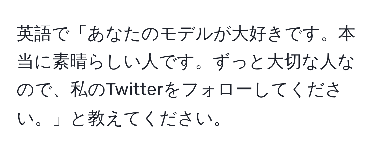 英語で「あなたのモデルが大好きです。本当に素晴らしい人です。ずっと大切な人なので、私のTwitterをフォローしてください。」と教えてください。