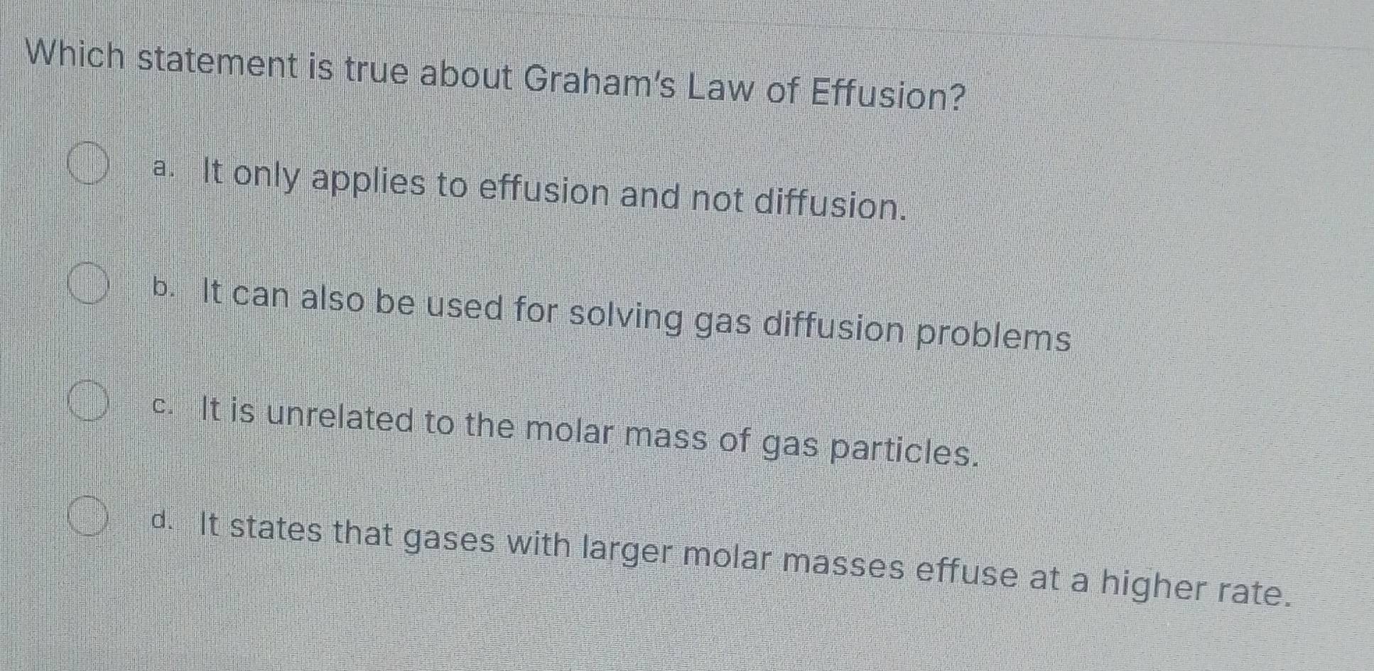 Which statement is true about Graham's Law of Effusion?
a. It only applies to effusion and not diffusion.
b. It can also be used for solving gas diffusion problems
c. It is unrelated to the molar mass of gas particles.
d. It states that gases with larger molar masses effuse at a higher rate.